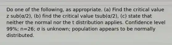 Do one of the​ following, as appropriate.​ (a) Find the critical value z sub(α/2)​, ​(b) find the critical value tsub(α/2)​, ​(c) state that neither the normal nor the t distribution applies. Confidence level 99​%; n=26​; σ is unknown​; population appears to be normally distributed.