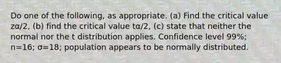 Do one of the​ following, as appropriate.​ (a) Find the critical value zα/2​, ​(b) find the critical value tα/2​, ​(c) state that neither the normal nor the t distribution applies. Confidence level 99​%; n=16​; σ=18​; population appears to be normally distributed.