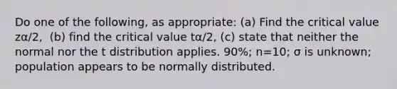 Do one of the​ following, as​ appropriate: (a) Find the critical value zα/2​, ​ (b) find the critical value tα/2​, ​(c) state that neither the normal nor the t distribution applies. ​90%; n=​10; σ is​ unknown; population appears to be normally distributed.