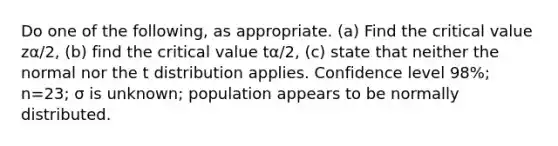 Do one of the​ following, as appropriate.​ (a) Find the critical value zα/2​, ​(b) find the critical value tα/2​, ​(c) state that neither the normal nor the t distribution applies. Confidence level 98​%; n=23​; σ is unknown​; population appears to be normally distributed.