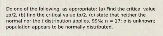 Do one of the following, as appropriate: (a) Find the critical value zα/2, (b) find the critical value tα/2, (c) state that neither the normal nor the t distribution applies. 99%; n = 17; σ is unknown; population appears to be normally distributed.