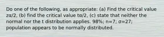 Do one of the​ following, as​ appropriate: (a) Find the critical value zα/2​, ​(b) find the critical value tα/2​, ​(c) state that neither the normal nor the t distribution applies. ​98%; n=​7; σ=​27; population appears to be normally distributed.