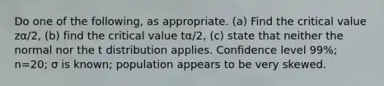 Do one of the​ following, as appropriate.​ (a) Find the critical value zα/2​, ​(b) find the critical value tα/2​, ​(c) state that neither the normal nor the t distribution applies. Confidence level 99​%; n=20​; σ is known​; population appears to be very skewed.