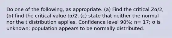 Do one of the following, as appropriate. (a) Find the critical Zα/2, (b) find the critical value tα/2, (c) state that neither the normal nor the t distribution applies. Confidence level 90%; n= 17; σ is unknown; population appears to be normally distributed.