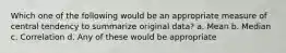 Which one of the following would be an appropriate measure of central tendency to summarize original data? a. Mean b. Median c. Correlation d. Any of these would be appropriate