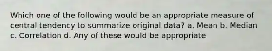 Which one of the following would be an appropriate measure of central tendency to summarize original data? a. Mean b. Median c. Correlation d. Any of these would be appropriate