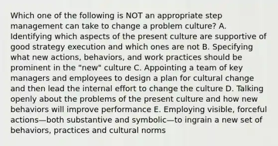 Which one of the following is NOT an appropriate step management can take to change a problem culture? A. Identifying which aspects of the present culture are supportive of good strategy execution and which ones are not B. Specifying what new actions, behaviors, and work practices should be prominent in the "new" culture C. Appointing a team of key managers and employees to design a plan for cultural change and then lead the internal effort to change the culture D. Talking openly about the problems of the present culture and how new behaviors will improve performance E. Employing visible, forceful actions—both substantive and symbolic—to ingrain a new set of behaviors, practices and cultural norms