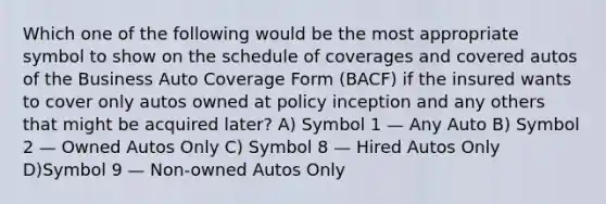 Which one of the following would be the most appropriate symbol to show on the schedule of coverages and covered autos of the Business Auto Coverage Form (BACF) if the insured wants to cover only autos owned at policy inception and any others that might be acquired later? A) Symbol 1 — Any Auto B) Symbol 2 — Owned Autos Only C) Symbol 8 — Hired Autos Only D)Symbol 9 — Non-owned Autos Only