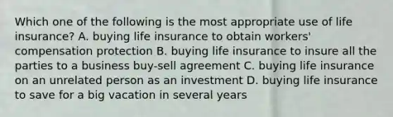 Which one of the following is the most appropriate use of life insurance? A. buying life insurance to obtain workers' compensation protection B. buying life insurance to insure all the parties to a business buy-sell agreement C. buying life insurance on an unrelated person as an investment D. buying life insurance to save for a big vacation in several years