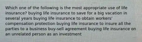 Which one of the following is the most appropriate use of life insurance? buying life insurance to save for a big vacation in several years buying life insurance to obtain workers' compensation protection buying life insurance to insure all the parties to a business buy-sell agreement buying life insurance on an unrelated person as an investment