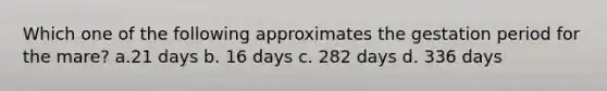 Which one of the following approximates the gestation period for the mare? a.21 days b. 16 days c. 282 days d. 336 days