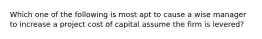 Which one of the following is most apt to cause a wise manager to increase a project cost of capital assume the firm is levered?