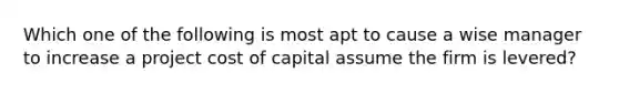 Which one of the following is most apt to cause a wise manager to increase a project cost of capital assume the firm is levered?