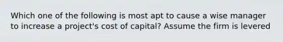 Which one of the following is most apt to cause a wise manager to increase a project's cost of capital? Assume the firm is levered