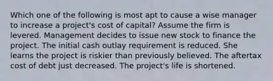 Which one of the following is most apt to cause a wise manager to increase a project's cost of capital? Assume the firm is levered. Management decides to issue new stock to finance the project. The initial cash outlay requirement is reduced. She learns the project is riskier than previously believed. The aftertax cost of debt just decreased. The project's life is shortened.