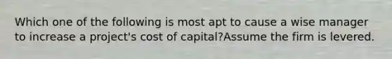 Which one of the following is most apt to cause a wise manager to increase a project's cost of capital?Assume the firm is levered.