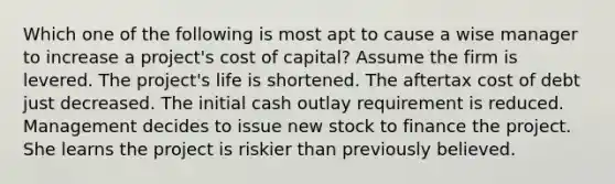 Which one of the following is most apt to cause a wise manager to increase a project's cost of capital? Assume the firm is levered. The project's life is shortened. The aftertax cost of debt just decreased. The initial cash outlay requirement is reduced. Management decides to issue new stock to finance the project. She learns the project is riskier than previously believed.