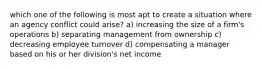 which one of the following is most apt to create a situation where an agency conflict could arise? a) increasing the size of a firm's operations b) separating management from ownership c) decreasing employee turnover d) compensating a manager based on his or her division's net income