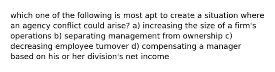 which one of the following is most apt to create a situation where an agency conflict could arise? a) increasing the size of a firm's operations b) separating management from ownership c) decreasing employee turnover d) compensating a manager based on his or her division's net income