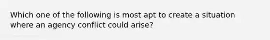 Which one of the following is most apt to create a situation where an agency conflict could arise?