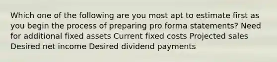 Which one of the following are you most apt to estimate first as you begin the process of preparing pro forma statements? Need for additional fixed assets Current fixed costs Projected sales Desired net income Desired dividend payments