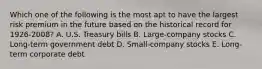 Which one of the following is the most apt to have the largest risk premium in the future based on the historical record for 1926-2008? A. U.S. Treasury bills B. Large-company stocks C. Long-term government debt D. Small-company stocks E. Long-term corporate debt