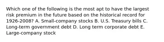 Which one of the following is the most apt to have the largest risk premium in the future based on the historical record for 1926-2008? A. Small-company stocks B. U.S. Treasury bills C. Long-term government debt D. Long term corporate debt E. Large-company stock