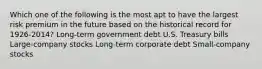 Which one of the following is the most apt to have the largest risk premium in the future based on the historical record for 1926-2014? Long-term government debt U.S. Treasury bills Large-company stocks Long-term corporate debt Small-company stocks