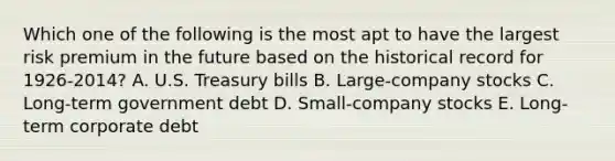 Which one of the following is the most apt to have the largest risk premium in the future based on the historical record for 1926-2014? A. U.S. Treasury bills B. Large-company stocks C. Long-term government debt D. Small-company stocks E. Long-term corporate debt