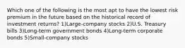 Which one of the following is the most apt to have the lowest risk premium in the future based on the historical record of investment returns? 1)Large-company stocks 2)U.S. Treasury bills 3)Long-term government bonds 4)Long-term corporate bonds 5)Small-company stocks