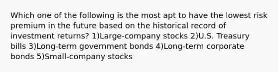 Which one of the following is the most apt to have the lowest risk premium in the future based on the historical record of investment returns? 1)Large-company stocks 2)U.S. Treasury bills 3)Long-term government bonds 4)Long-term corporate bonds 5)Small-company stocks