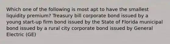 Which one of the following is most apt to have the smallest liquidity premium? Treasury bill corporate bond issued by a young start-up firm bond issued by the State of Florida municipal bond issued by a rural city corporate bond issued by General Electric (GE)