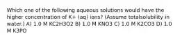 Which one of the following aqueous solutions would have the higher concentration of K+ (aq) ions? (Assume totalsolubility in water.) A) 1.0 M KC2H3O2 B) 1.0 M KNO3 C) 1.0 M K2CO3 D) 1.0 M K3PO