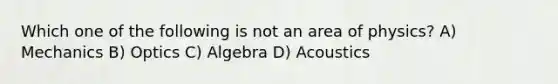 Which one of the following is not an area of physics? A) Mechanics B) Optics C) Algebra D) Acoustics