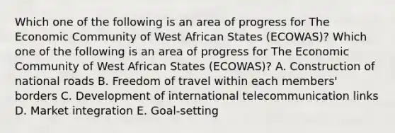 Which one of the following is an area of progress for The Economic Community of West African States​ (ECOWAS)? Which one of the following is an area of progress for The Economic Community of West African States​ (ECOWAS)? A. Construction of national roads B. Freedom of travel within each​ members' borders C. Development of international telecommunication links D. Market integration E. ​Goal-setting