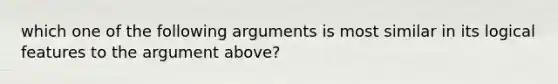 which one of the following arguments is most similar in its logical features to the argument above?