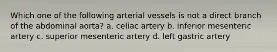 Which one of the following arterial vessels is not a direct branch of the abdominal aorta? a. celiac artery b. inferior mesenteric artery c. superior mesenteric artery d. left gastric artery