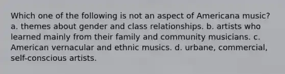 Which one of the following is not an aspect of Americana music? a. themes about gender and class relationships. b. artists who learned mainly from their family and community musicians. c. American vernacular and ethnic musics. d. urbane, commercial, self-conscious artists.