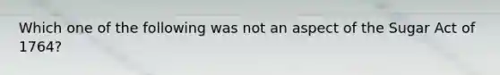 Which one of the following was not an aspect of the Sugar Act of 1764?