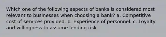 Which one of the following aspects of banks is considered most relevant to businesses when choosing a bank? a. Competitive cost of services provided. b. Experience of personnel. c. Loyalty and willingness to assume lending risk