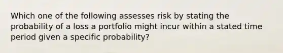 Which one of the following assesses risk by stating the probability of a loss a portfolio might incur within a stated time period given a specific probability?