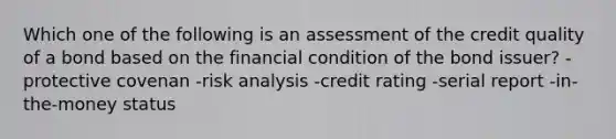 Which one of the following is an assessment of the credit quality of a bond based on the financial condition of the bond issuer? -protective covenan -risk analysis -credit rating -serial report -in-the-money status