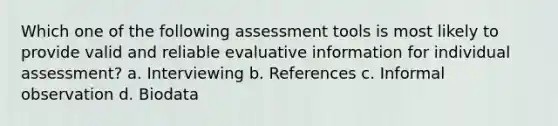 Which one of the following assessment tools is most likely to provide valid and reliable evaluative information for individual assessment? a. Interviewing b. References c. Informal observation d. Biodata