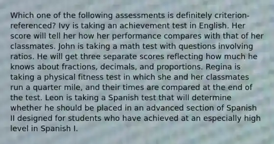 Which one of the following assessments is definitely criterion-referenced? Ivy is taking an achievement test in English. Her score will tell her how her performance compares with that of her classmates. John is taking a math test with questions involving ratios. He will get three separate scores reflecting how much he knows about fractions, decimals, and proportions. Regina is taking a physical fitness test in which she and her classmates run a quarter mile, and their times are compared at the end of the test. Leon is taking a Spanish test that will determine whether he should be placed in an advanced section of Spanish II designed for students who have achieved at an especially high level in Spanish I.