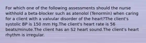 For which one of the following assessments should the nurse withhold a beta-blocker such as atenolol (Tenormin) when caring for a client with a valvular disorder of the heart?The client's systolic BP is 150 mm Hg.The client's heart rate is 56 beats/minute.The client has an S2 heart sound.The client's heart rhythm is irregular.