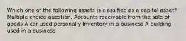 Which one of the following assets is classified as a capital asset? Multiple choice question. Accounts receivable from the sale of goods A car used personally Inventory in a business A building used in a business