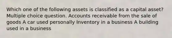 Which one of the following assets is classified as a capital asset? Multiple choice question. Accounts receivable from the sale of goods A car used personally Inventory in a business A building used in a business