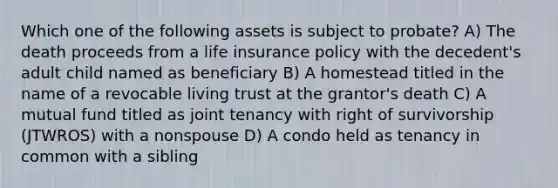 Which one of the following assets is subject to probate? A) The death proceeds from a life insurance policy with the decedent's adult child named as beneficiary B) A homestead titled in the name of a revocable living trust at the grantor's death C) A mutual fund titled as joint tenancy with right of survivorship (JTWROS) with a nonspouse D) A condo held as tenancy in common with a sibling