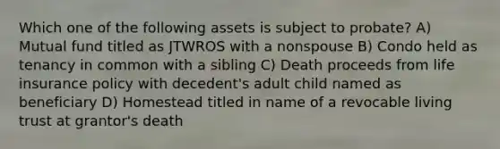 Which one of the following assets is subject to probate? A) Mutual fund titled as JTWROS with a nonspouse B) Condo held as tenancy in common with a sibling C) Death proceeds from life insurance policy with decedent's adult child named as beneficiary D) Homestead titled in name of a revocable living trust at grantor's death