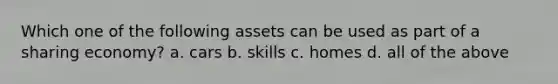 Which one of the following assets can be used as part of a sharing economy? a. cars b. skills c. homes d. all of the above